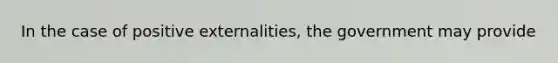 In the case of positive externalities, the government may provide