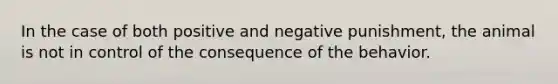 In the case of both positive and negative punishment, the animal is not in control of the consequence of the behavior.