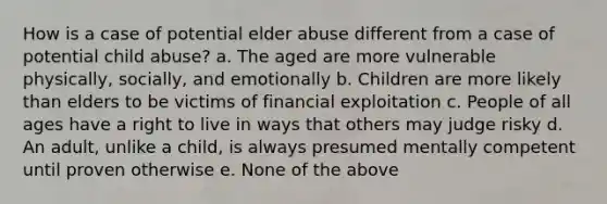 How is a case of potential elder abuse different from a case of potential child abuse? a. The aged are more vulnerable physically, socially, and emotionally b. Children are more likely than elders to be victims of financial exploitation c. People of all ages have a right to live in ways that others may judge risky d. An adult, unlike a child, is always presumed mentally competent until proven otherwise e. None of the above