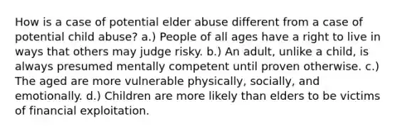 How is a case of potential elder abuse different from a case of potential child abuse? a.) People of all ages have a right to live in ways that others may judge risky. b.) An adult, unlike a child, is always presumed mentally competent until proven otherwise. c.) The aged are more vulnerable physically, socially, and emotionally. d.) Children are more likely than elders to be victims of financial exploitation.