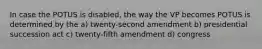 In case the POTUS is disabled, the way the VP becomes POTUS is determined by the a) twenty-second amendment b) presidential succession act c) twenty-fifth amendment d) congress