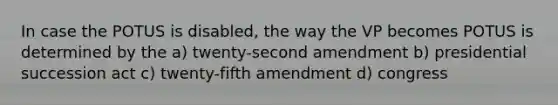 In case the POTUS is disabled, the way the VP becomes POTUS is determined by the a) twenty-second amendment b) presidential succession act c) twenty-fifth amendment d) congress