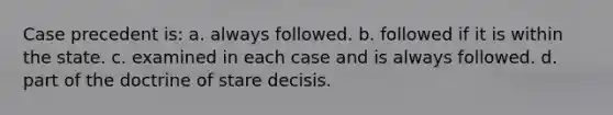 Case precedent is: a. always followed. b. followed if it is within the state. c. examined in each case and is always followed. d. part of the doctrine of stare decisis.