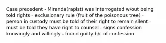 Case precedent - Miranda(rapist) was interrogated w/out being told rights - exclusionary rule (fruit of the poisonous tree) - person in custody must be told of their right to remain silent - must be told they have right to counsel - signs confession knowingly and willingly - found guilty b/c of confession