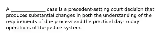 A _______________ case is a precedent-setting court decision that produces substantial changes in both the understanding of the requirements of due process and the practical day-to-day operations of the justice system.