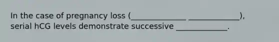 In the case of pregnancy loss (______________ _____________), serial hCG levels demonstrate successive _____________.