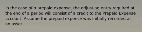 In the case of a prepaid expense, the adjusting entry required at the end of a period will consist of a credit to the Prepaid Expense account. Assume the prepaid expense was initially recorded as an asset.