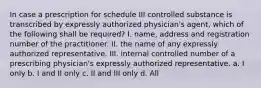 In case a prescription for schedule III controlled substance is transcribed by expressly authorized physician's agent, which of the following shall be required? I. name, address and registration number of the practitioner. II. the name of any expressly authorized representative. III. internal controlled number of a prescribing physician's expressly authorized representative. a. I only b. I and II only c. II and III only d. All