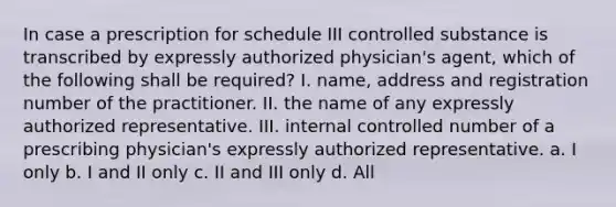 In case a prescription for schedule III controlled substance is transcribed by expressly authorized physician's agent, which of the following shall be required? I. name, address and registration number of the practitioner. II. the name of any expressly authorized representative. III. internal controlled number of a prescribing physician's expressly authorized representative. a. I only b. I and II only c. II and III only d. All