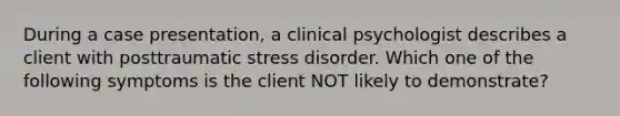 During a case presentation, a clinical psychologist describes a client with posttraumatic stress disorder. Which one of the following symptoms is the client NOT likely to demonstrate?