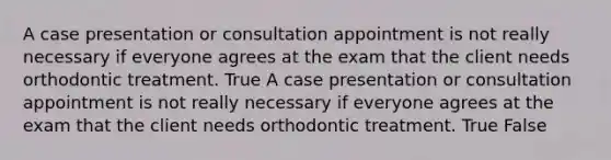 A case presentation or consultation appointment is not really necessary if everyone agrees at the exam that the client needs orthodontic treatment. True A case presentation or consultation appointment is not really necessary if everyone agrees at the exam that the client needs orthodontic treatment. True False