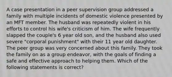 A case presentation in a peer supervision group addressed a family with multiple incidents of domestic violence presented by an MFT member. The husband was repeatedly violent in his efforts to control his wife's criticism of him. The wife frequently slapped the couple's 6 year old son, and the husband also used severe "corporal punishment" with their 11 year old daughter. The peer group was very concerned about this family. They took the family on as a group endeavor, with the goals of finding a safe and effective approach to helping them. Which of the following statements is correct?