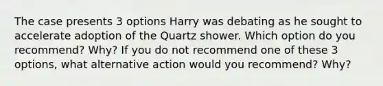 The case presents 3 options Harry was debating as he sought to accelerate adoption of the Quartz shower. Which option do you recommend? Why? If you do not recommend one of these 3 options, what alternative action would you recommend? Why?