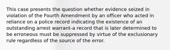 This case presents the question whether evidence seized in violation of the Fourth Amendment by an officer who acted in reliance on a police record indicating the existence of an outstanding arrest warrant-a record that is later determined to be erroneous must be suppressed by virtue of the exclusionary rule regardless of the source of the error.