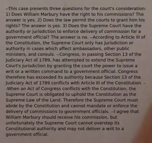 --This case presents three questions for the court's consideration: 1) Does William Marbury have the right to his commissions? The answer is yes. 2) Does the law permit the courts to grant him his rights? The answer is yes. 3) Does the Supreme Court have the authority or jurisdiction to enforce delivery of commission for a government official? The answer is no. --According to Article III of the Constitution, the Supreme Court only has jurisdiction or authority in cases which affect ambassadors, other public ministers, and consuls. --Congress, in passing Section 13 of the Judiciary Act of 1789, has attempted to extend the Supreme Court's jurisdiction by granting the court the power to issue a writ or a written command to a government official. Congress therefore has exceeded its authority because Section 13 of the Judiciary Act of 1789 conflicts with Article III of the Constitution. --When an Act of Congress conflicts with the Constitution, the Supreme Court is obligated to uphold the Constitution as the Supreme Law of the Land. Therefore the Supreme Court must abide by the Constitution and cannot mandate or enforce the delivery of commissions to government officials. --I agree that William Marbury should receive his commission, but unfortunately the Supreme Court cannot overstep its Constitutional authority and may not deliver a writ to a government official.