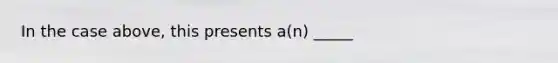 In the case above, this presents a(n) _____