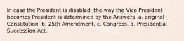 In case the President is disabled, the way the Vice President becomes President is determined by the Answers: a. original Constitution. b. 25th Amendment. c. Congress. d. Presidential Succession Act.