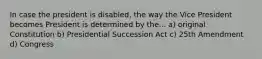 In case the president is disabled, the way the Vice President becomes President is determined by the... a) original Constitution b) Presidential Succession Act c) 25th Amendment d) Congress