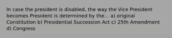 In case the president is disabled, the way the Vice President becomes President is determined by the... a) original Constitution b) Presidential Succession Act c) 25th Amendment d) Congress