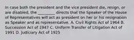 In case both the president and the vice president die, resign, or are disabled, the _________ directs that the Speaker of the House of Representatives will act as president on her or his resignation as Speaker and as representative. A. Civil Rights Act of 1964 B. Succession Act of 1947 C. Uniform Transfer of Litigation Act of 1991 D. Judiciary Act of 1925