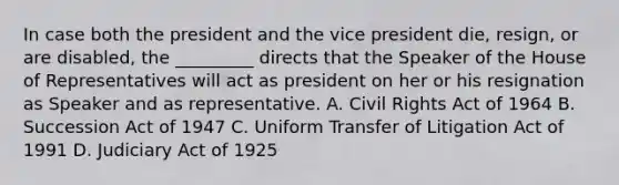 In case both the president and the vice president die, resign, or are disabled, the _________ directs that the Speaker of the House of Representatives will act as president on her or his resignation as Speaker and as representative. A. Civil Rights Act of 1964 B. Succession Act of 1947 C. Uniform Transfer of Litigation Act of 1991 D. Judiciary Act of 1925