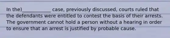 In the)____________ case, previously discussed, courts ruled that the defendants were entitled to contest the basis of their arrests. The government cannot hold a person without a hearing in order to ensure that an arrest is justified by probable cause.