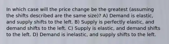 In which case will the price change be the greatest (assuming the shifts described are the same size)? A) Demand is elastic, and supply shifts to the left. B) Supply is perfectly elastic, and demand shifts to the left. C) Supply is elastic, and demand shifts to the left. D) Demand is inelastic, and supply shifts to the left.