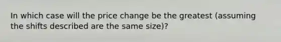 In which case will the price change be the greatest (assuming the shifts described are the same size)?