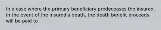 In a case where the primary beneficiary predeceases the insured. in the event of the insured'a death, the death benefit proceeds will be paid to