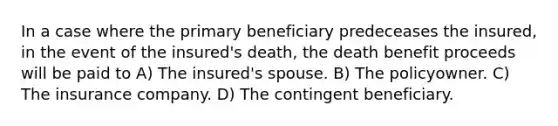 In a case where the primary beneficiary predeceases the insured, in the event of the insured's death, the death benefit proceeds will be paid to A) The insured's spouse. B) The policyowner. C) The insurance company. D) The contingent beneficiary.