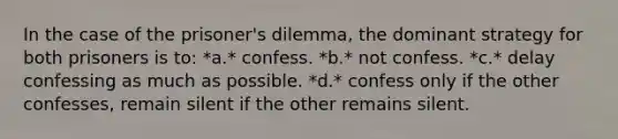 In the case of the prisoner's dilemma, the dominant strategy for both prisoners is to: *a.* confess. *b.* not confess. *c.* delay confessing as much as possible. *d.* confess only if the other confesses, remain silent if the other remains silent.