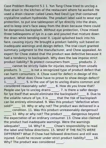 Case Problem Blueprint 5.1 1. Yun Tung Chow tried to unclog a floor drain in the kitchen of the restaurant where he worked. He used a drain cleaner called Lewis Red Devil Lye that contained crystalline sodium hydroxide. The product label said to wear eye protection, to put one tablespoon of lye directly into the drain, and to keep one's face away from the drain because there could be dangerous backsplash. Without eye protection, Chow mixed three tablespoons of lye in a can and poured that mixture down the drain while bending over it. Liquid splashed back into his face, causing injury. He brought a product liability suit based on inadequate warnings and design defect. The trial court granted summary judgment to the manufacturer, and Chow appealed. An expert for Chow stated that the product was defective because it had a tendency to backsplash. Why does the law impose strict product liability? To protect consumers from _____ products. 2. _____ cannot be strictly liable for injuries resulting from unsafe products. 3. _____ is not a recognized type of product defect that can harm consumers. 4. Chow sued for defect in design of this product. What does Chow have to prove to show design defect? 1._____2._____. 5. Is the use of lye to unclog drains common and considered reasonably safe? _____ 6. How do you know that? People use lye to unclog drains _____. 7. Is there a safer design for lye itself that would eliminate the backsplash?_____ 8. Due to the volatile nature of lye, it is _____ that the risk of backsplash can be entirely eliminated. 9. Was this product "defective when sold?"_____ 10. Why or why not? The product was delivered in a _____ condition. 11. Was this product unreasonably dangerous?_____ 12. Why or why not? The product _____ dangerous beyond the expectation of an ordinary consumer. 13. Chow also claimed the product had inadequate warnings. Were the warnings adequate?_____ 14. Why? It _____ Chow's responsibility to read the label and follow directions. 15. WHAT IF THE FACTS WERE DIFFERENT? What if Chow had followed directions and still was injured. Could he recover under strict product liability?_____ 16. Why? The product was considered _____.