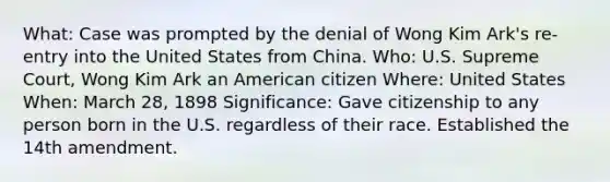 What: Case was prompted by the denial of Wong Kim Ark's re-entry into the United States from China. Who: U.S. Supreme Court, Wong Kim Ark an American citizen Where: United States When: March 28, 1898 Significance: Gave citizenship to any person born in the U.S. regardless of their race. Established the 14th amendment.