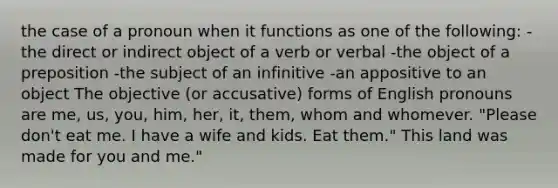 the case of a pronoun when it functions as one of the following: -the direct or indirect object of a verb or verbal -the object of a preposition -the subject of an infinitive -an appositive to an object The objective (or accusative) forms of English pronouns are me, us, you, him, her, it, them, whom and whomever. "Please don't eat me. I have a wife and kids. Eat them." This land was made for you and me."