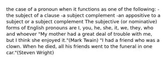 the case of a pronoun when it functions as one of the following: -the subject of a clause -a subject complement -an appositive to a subject or a subject complement The subjective (or nominative) forms of English pronouns are I, you, he, she, it, we, they, who and whoever "My mother had a great deal of trouble with me, but I think she enjoyed it."(Mark Twain) "I had a friend who was a clown. When he died, all his friends went to the funeral in one car."(Steven Wright)