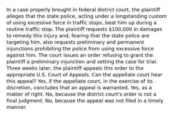 In a case properly brought in federal district court, the plaintiff alleges that the state police, acting under a longstanding custom of using excessive force in traffic stops, beat him up during a routine traffic stop. The plaintiff requests 100,000 in damages to remedy this injury and, fearing that the state police are targeting him, also requests preliminary and permanent injunctions prohibiting the police from using excessive force against him. The court issues an order refusing to grant the plaintiff a preliminary injunction and setting the case for trial. Three weeks later, the plaintiff appeals this order to the appropriate U.S. Court of Appeals. Can the appellate court hear this appeal? Yes, if the appellate court, in the exercise of its discretion, concludes that an appeal is warranted. Yes, as a matter of right. No, because the district court's order is not a final judgment. No, because the appeal was not filed in a timely manner.