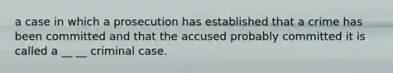 a case in which a prosecution has established that a crime has been committed and that the accused probably committed it is called a __ __ criminal case.