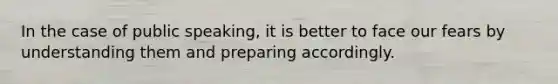 In the case of public speaking, it is better to face our fears by understanding them and preparing accordingly.