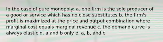 In the case of pure monopoly: a. one firm is the sole producer of a good or service which has no close substitutes b. the firm's profit is maximized at the price and output combination where marginal cost equals marginal revenue c. the demand curve is always elastic d. a and b only e. a, b, and c