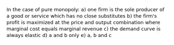 In the case of pure monopoly: a) one firm is the sole producer of a good or service which has no close substitutes b) the firm's profit is maximized at the price and output combination where marginal cost equals marginal revenue c) the demand curve is always elastic d) a and b only e) a, b and c