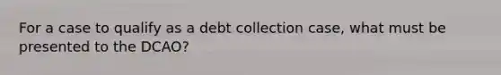 For a case to qualify as a debt collection case, what must be presented to the DCAO?