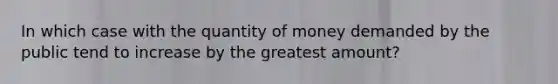 In which case with the quantity of money demanded by the public tend to increase by the greatest amount?