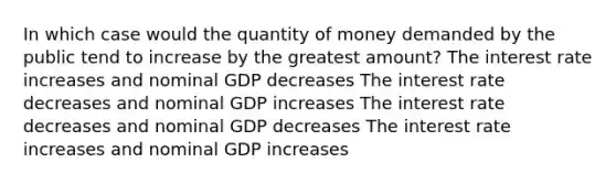 In which case would the quantity of money demanded by the public tend to increase by the greatest amount? The interest rate increases and nominal GDP decreases The interest rate decreases and nominal GDP increases The interest rate decreases and nominal GDP decreases The interest rate increases and nominal GDP increases