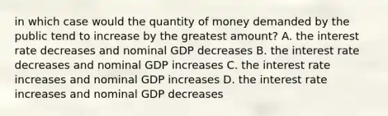 in which case would the quantity of money demanded by the public tend to increase by the greatest amount? A. the interest rate decreases and nominal GDP decreases B. the interest rate decreases and nominal GDP increases C. the interest rate increases and nominal GDP increases D. the interest rate increases and nominal GDP decreases