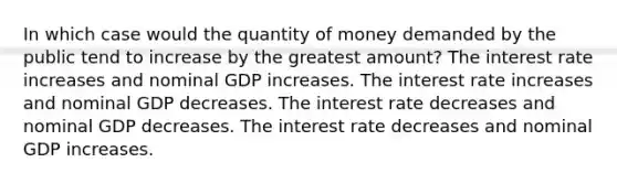 In which case would the quantity of money demanded by the public tend to increase by the greatest amount? The interest rate increases and nominal GDP increases. The interest rate increases and nominal GDP decreases. The interest rate decreases and nominal GDP decreases. The interest rate decreases and nominal GDP increases.