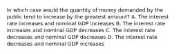 In which case would the quantity of money demanded by the public tend to increase by the greatest amount? A. The interest rate increases and nominal GDP increases B. The interest rate increases and nominal GDP decreases C. The interest rate decreases and nominal GDP decreases D. The interest rate decreases and nominal GDP increases