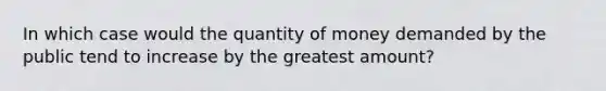 In which case would the quantity of money demanded by the public tend to increase by the greatest amount?