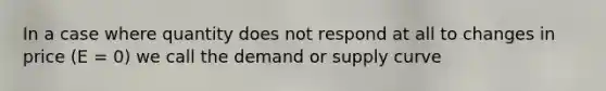 In a case where quantity does not respond at all to changes in price (E = 0) we call the demand or supply curve