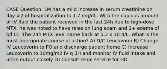 CASE Question: LM has a mild increase in serum creatinine on day #2 of hospitalization to 1.7 mg/dL. With the copious amount of IV fluid the patient received in the last 24h due to high-dose MTX, he was noted to have rales on lung exam and 2+ edema of b/l LE. The 24h MTX level came back at 5.2 x 10-4/L. What is the most appropriate course of action? A) D/C Leucovorin B) Change IV Leucovorin to PO and discharge patient home C) Increase Leucovorin to 10mg/m2 IV q 3H and monitor IV fluid intake and urine output closely D) Consult renal service for HD