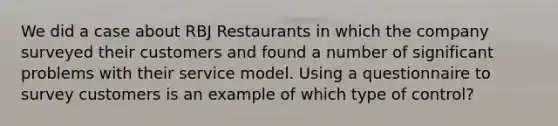 We did a case about RBJ Restaurants in which the company surveyed their customers and found a number of significant problems with their service model. Using a questionnaire to survey customers is an example of which type of control?